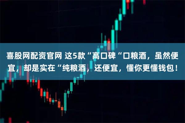 喜股网配资官网 这5款“高口碑“口粮酒，虽然便宜，却是实在“纯粮酒，还便宜，懂你更懂钱包！