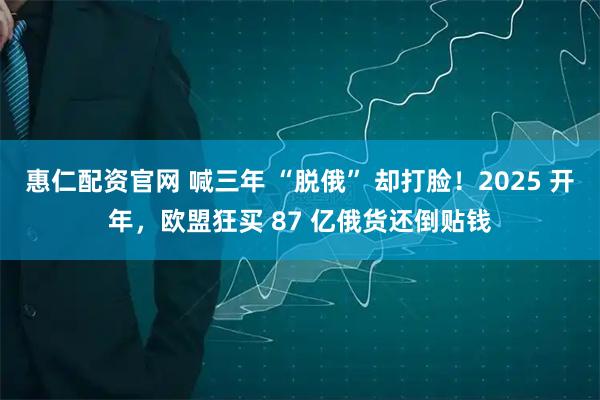 惠仁配资官网 喊三年 “脱俄” 却打脸！2025 开年，欧盟狂买 87 亿俄货还倒贴钱