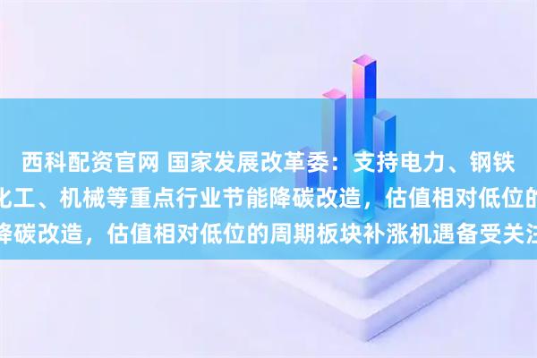 西科配资官网 国家发展改革委：支持电力、钢铁、有色、建材、石化、化工、机械等重点行业节能降碳改造，估值相对低位的周期板块补涨机遇备受关注