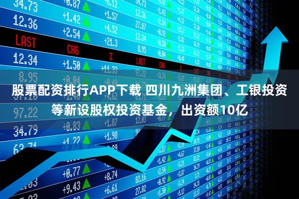股票配资排行APP下载 四川九洲集团、工银投资等新设股权投资基金，出资额10亿
