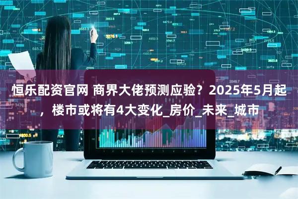 恒乐配资官网 商界大佬预测应验？2025年5月起，楼市或将有4大变化_房价_未来_城市