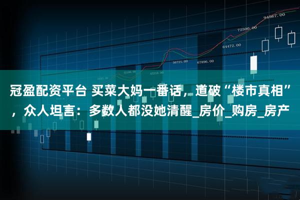 冠盈配资平台 买菜大妈一番话，道破“楼市真相”，众人坦言：多数人都没她清醒_房价_购房_房产