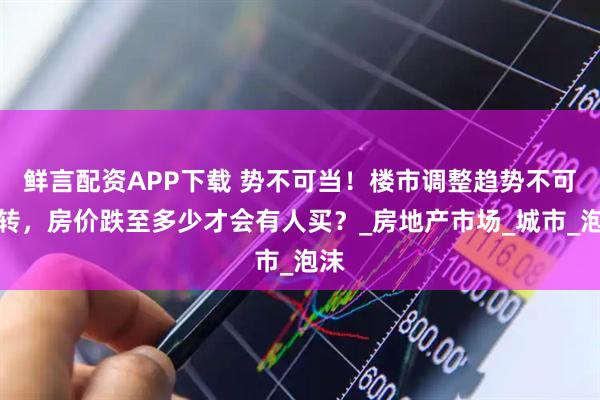 鲜言配资APP下载 势不可当！楼市调整趋势不可逆转，房价跌至多少才会有人买？_房地产市场_城市_泡沫