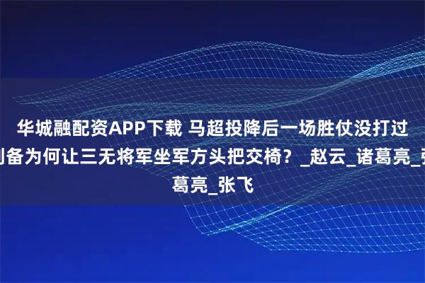 华城融配资APP下载 马超投降后一场胜仗没打过，刘备为何让三无将军坐军方头把交椅？_赵云_诸葛亮_张飞