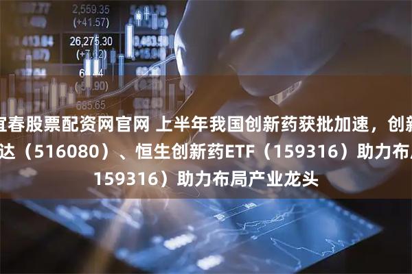宜春股票配资网官网 上半年我国创新药获批加速，创新药ETF易方达（516080）、恒生创新药ETF（159316）助力布局产业龙头