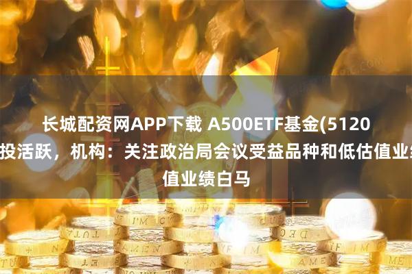 长城配资网APP下载 A500ETF基金(512050)交投活跃，机构：关注政治局会议受益品种和低估值业绩白马