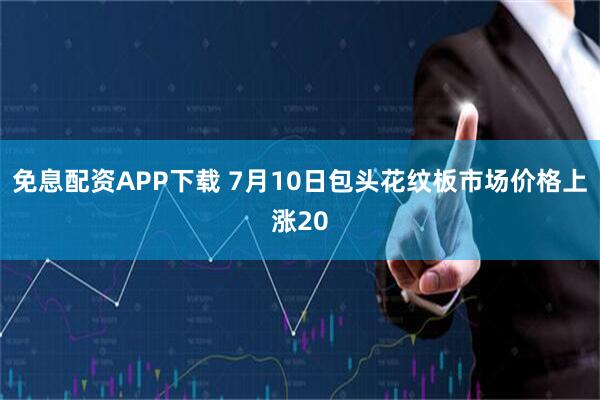 免息配资APP下载 7月10日包头花纹板市场价格上涨20