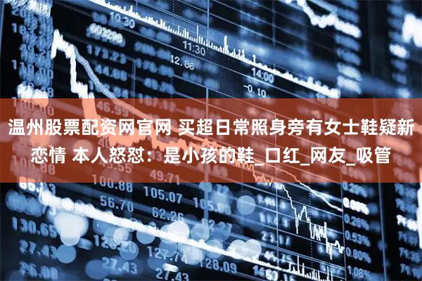 温州股票配资网官网 买超日常照身旁有女士鞋疑新恋情 本人怒怼：是小孩的鞋_口红_网友_吸管