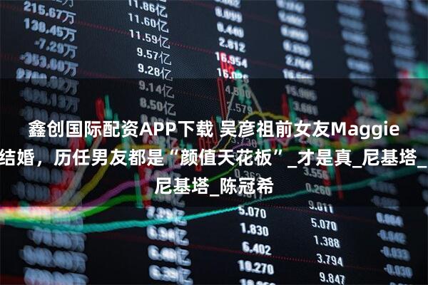 鑫创国际配资APP下载 吴彦祖前女友MaggieQ官宣结婚，历任男友都是“颜值天花板”_才是真_尼基塔_陈冠希