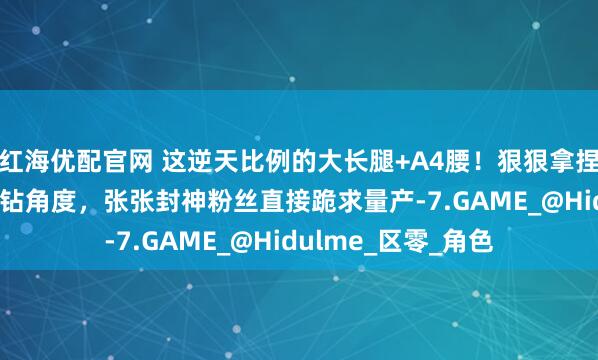 红海优配官网 这逆天比例的大长腿+A4腰！狠狠拿捏“又纯又欲” 的刁钻角度，张张封神粉丝直接跪求量产-7.GAME_@Hidulme_区零_角色
