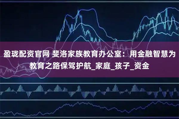 盈珑配资官网 斐洛家族教育办公室：用金融智慧为教育之路保驾护航_家庭_孩子_资金