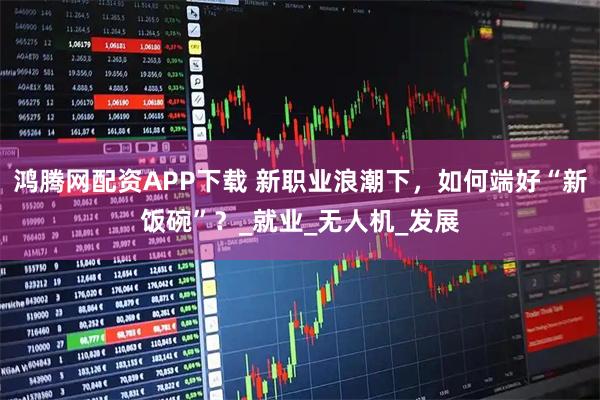 鸿腾网配资APP下载 新职业浪潮下，如何端好“新饭碗”？_就业_无人机_发展