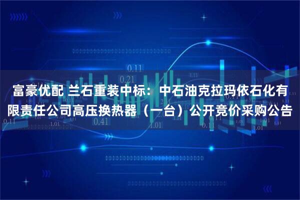 富豪优配 兰石重装中标：中石油克拉玛依石化有限责任公司高压换热器（一台）公开竞价采购公告