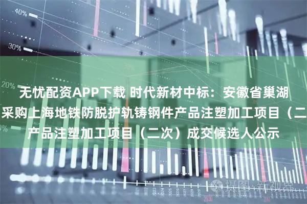 无忧配资APP下载 时代新材中标：安徽省巢湖铸造厂有限责任公司采购上海地铁防脱护轨铸钢件产品注塑加工项目（二次）成交候选人公示