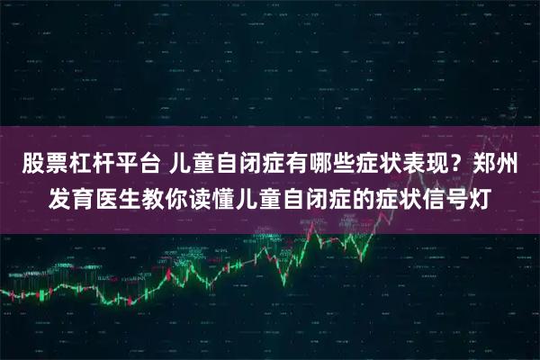 股票杠杆平台 儿童自闭症有哪些症状表现？郑州发育医生教你读懂儿童自闭症的症状信号灯