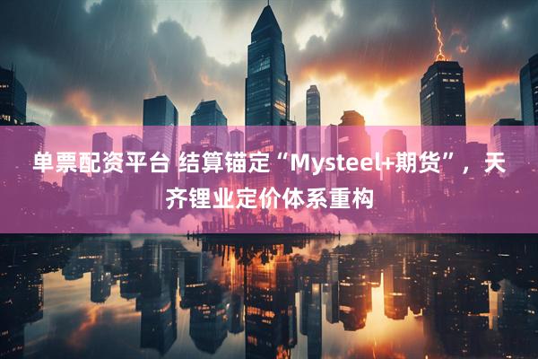 单票配资平台 结算锚定“Mysteel+期货”，天齐锂业定价体系重构