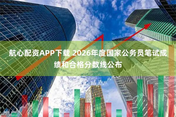 航心配资APP下载 2026年度国家公务员笔试成绩和合格分数线公布