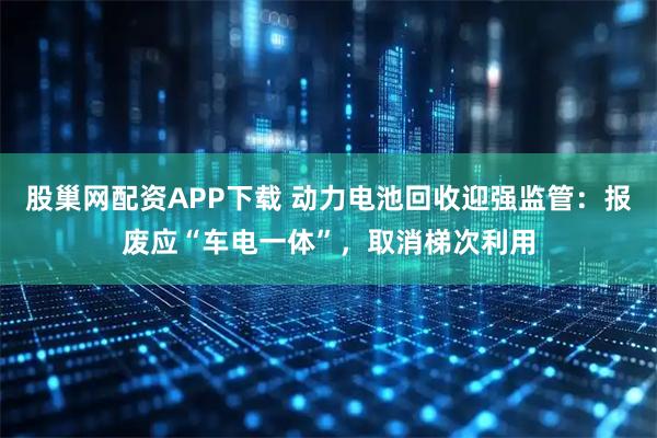 股巢网配资APP下载 动力电池回收迎强监管：报废应“车电一体”，取消梯次利用