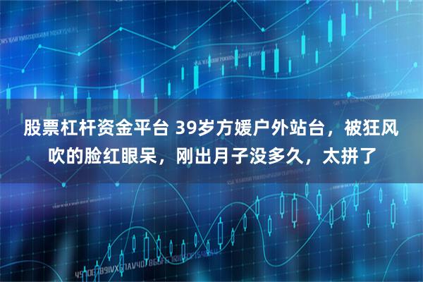 股票杠杆资金平台 39岁方媛户外站台，被狂风吹的脸红眼呆，刚出月子没多久，太拼了