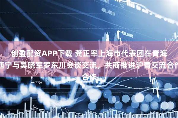 创盈配资APP下载 龚正率上海市代表团在青海西宁与吴晓军罗东川会谈交流，共商推进沪青交流合作