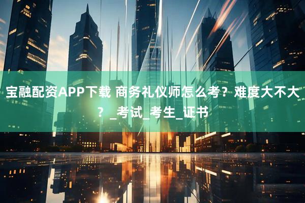 宝融配资APP下载 商务礼仪师怎么考？难度大不大？_考试_考生_证书