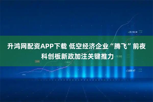 升鸿网配资APP下载 低空经济企业“腾飞”前夜 科创板新政加注关键推力