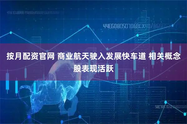 按月配资官网 商业航天驶入发展快车道 相关概念股表现活跃