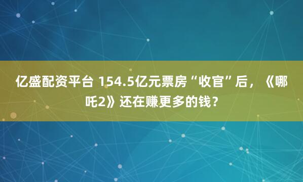 亿盛配资平台 154.5亿元票房“收官”后，《哪吒2》还在赚更多的钱？