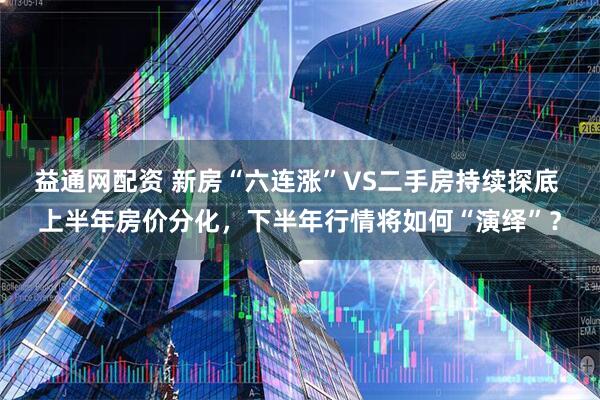 益通网配资 新房“六连涨”VS二手房持续探底 上半年房价分化，下半年行情将如何“演绎”？