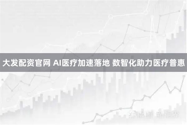 大发配资官网 AI医疗加速落地 数智化助力医疗普惠