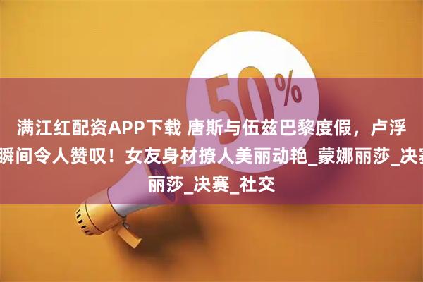 满江红配资APP下载 唐斯与伍兹巴黎度假，卢浮宫浪漫瞬间令人赞叹！女友身材撩人美丽动艳_蒙娜丽莎_决赛_社交