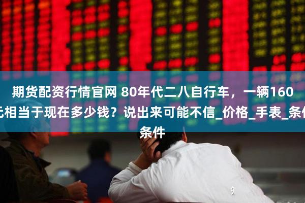 期货配资行情官网 80年代二八自行车，一辆160元相当于现在多少钱？说出来可能不信_价格_手表_条件