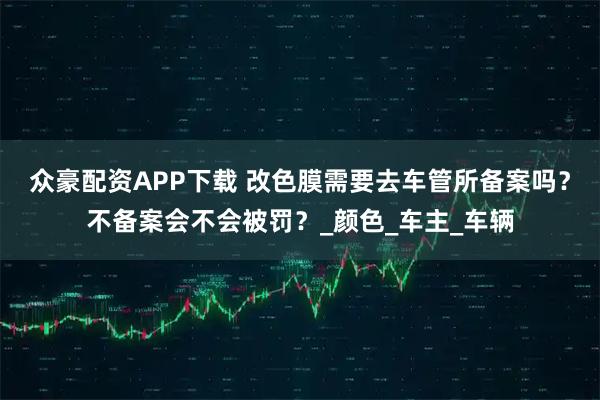 众豪配资APP下载 改色膜需要去车管所备案吗？不备案会不会被罚？_颜色_车主_车辆