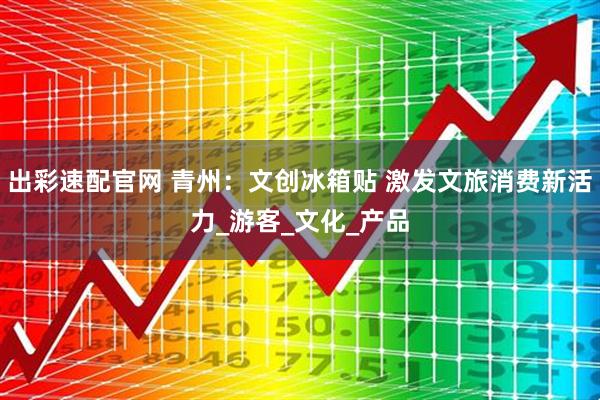 出彩速配官网 青州：文创冰箱贴 激发文旅消费新活力_游客_文化_产品