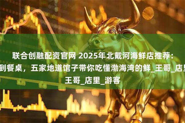 联合创融配资官网 2025年北戴河海鲜店推荐：从码头到餐桌，五家地道馆子带你吃懂渤海湾的鲜_王哥_店里_游客
