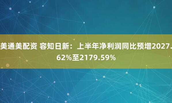 美通美配资 容知日新：上半年净利润同比预增2027.62%至2179.59%