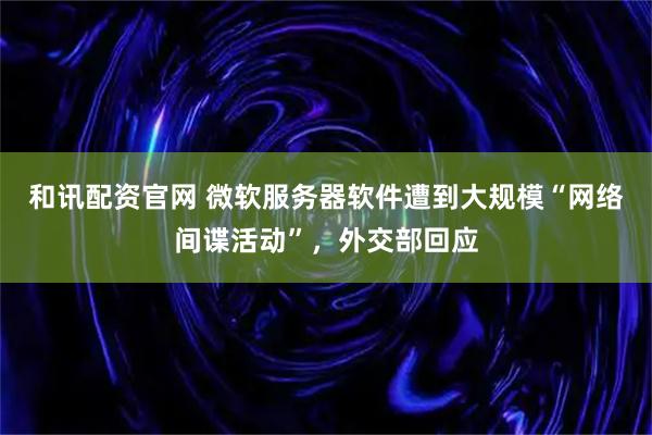 和讯配资官网 微软服务器软件遭到大规模“网络间谍活动”，外交部回应