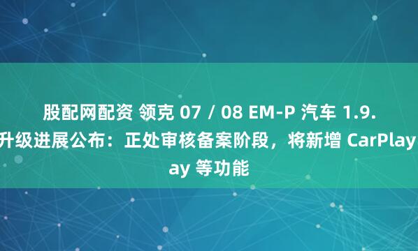 股配网配资 领克 07 / 08 EM-P 汽车 1.9.0 版本升级进展公布：正处审核备案阶段，将新增 CarPlay 等功能
