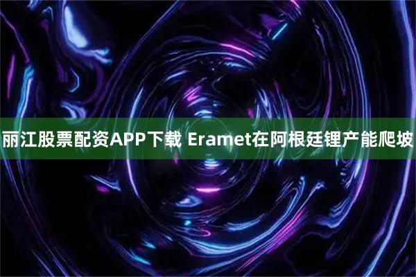 丽江股票配资APP下载 Eramet在阿根廷锂产能爬坡