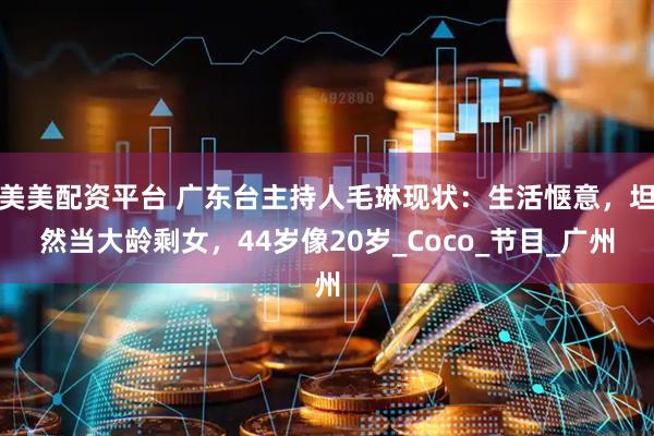 美美配资平台 广东台主持人毛琳现状：生活惬意，坦然当大龄剩女，44岁像20岁_Coco_节目_广州