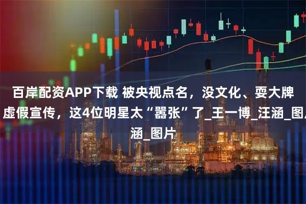 百岸配资APP下载 被央视点名，没文化、耍大牌、虚假宣传，这4位明星太“嚣张”了_王一博_汪涵_图片