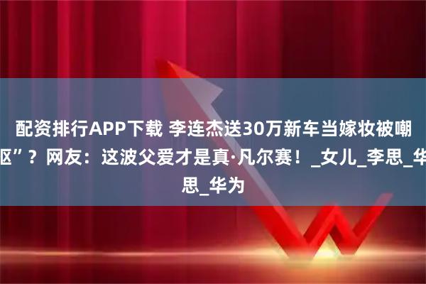 配资排行APP下载 李连杰送30万新车当嫁妆被嘲“抠”？网友：这波父爱才是真·凡尔赛！_女儿_李思_华为