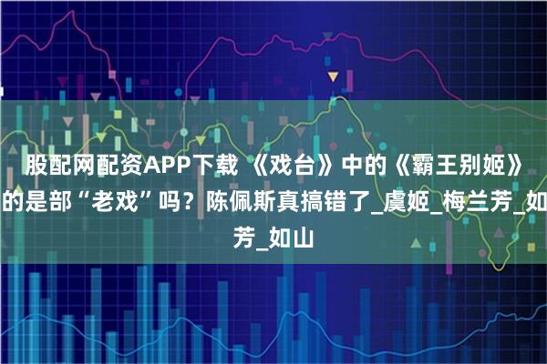 股配网配资APP下载 《戏台》中的《霸王别姬》真的是部“老戏”吗？陈佩斯真搞错了_虞姬_梅兰芳_如山