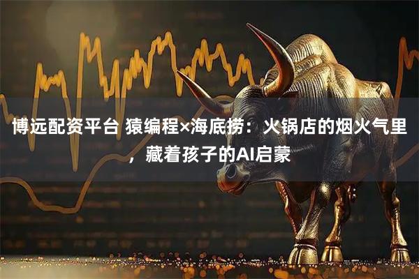 博远配资平台 猿编程×海底捞：火锅店的烟火气里，藏着孩子的AI启蒙