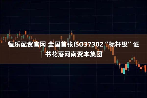 恒乐配资官网 全国首张ISO37302“标杆级”证书花落河南资本集团