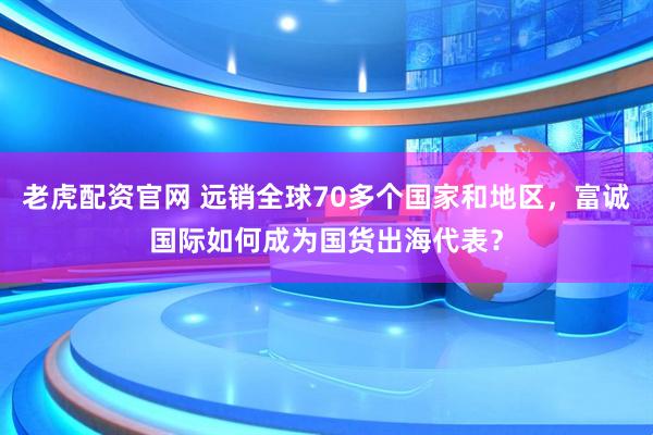 老虎配资官网 远销全球70多个国家和地区，富诚国际如何成为国货出海代表？