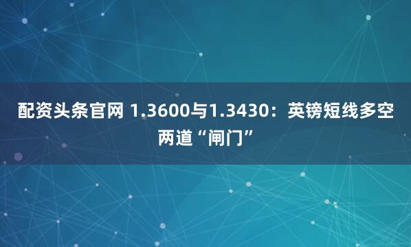 配资头条官网 1.3600与1.3430：英镑短线多空两道“闸门”